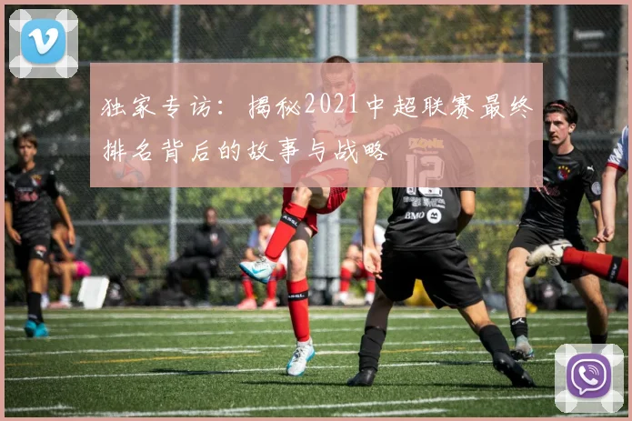 独家专访：揭秘2021中超联赛最终排名背后的故事与战略