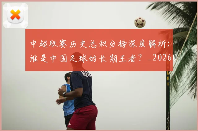 中超联赛历史总积分榜深度解析：谁是中国足球的长期王者？_20260608020607
