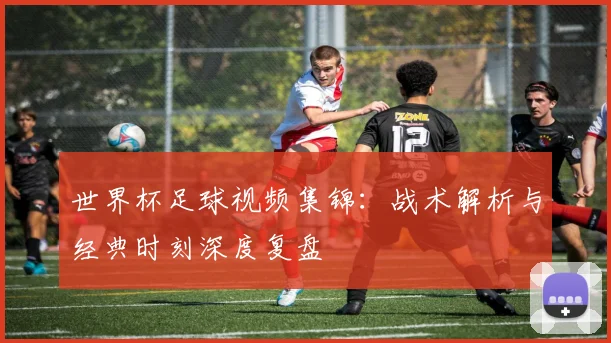 世界杯足球视频集锦：战术解析与经典时刻深度复盘