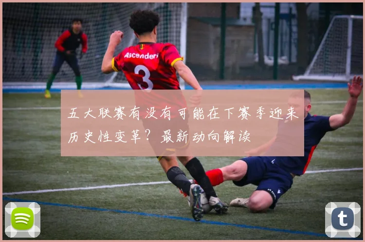 五大联赛有没有可能在下赛季迎来历史性变革？最新动向解读