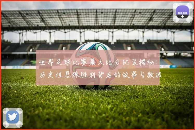 世界足球比赛最大比分纪录揭秘：历史性悬殊胜利背后的故事与数据深度解析