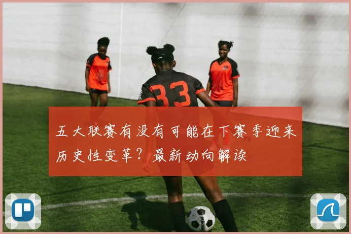 五大联赛有没有可能在下赛季迎来历史性变革？最新动向解读