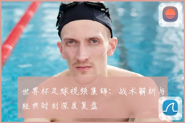 世界杯足球视频集锦：战术解析与经典时刻深度复盘